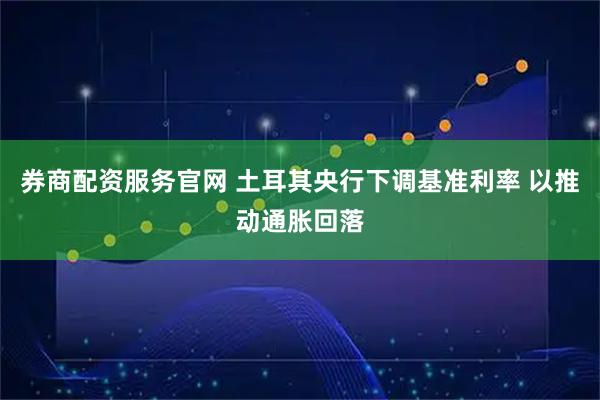 券商配资服务官网 土耳其央行下调基准利率 以推动通胀回落