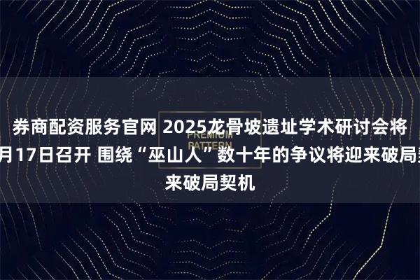 券商配资服务官网 2025龙骨坡遗址学术研讨会将于9月17日召开 围绕“巫山人”数十年的争议将迎来破局契机