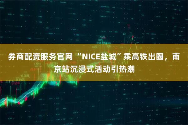 券商配资服务官网 “NICE盐城”乘高铁出圈，南京站沉浸式活动引热潮
