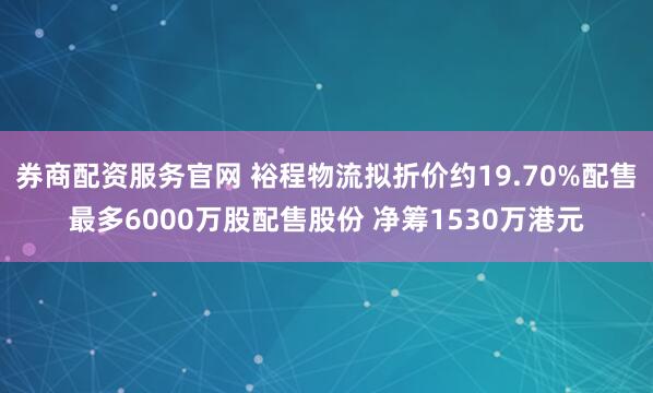 券商配资服务官网 裕程物流拟折价约19.70%配售最多6000万股配售股份 净筹1530万港元